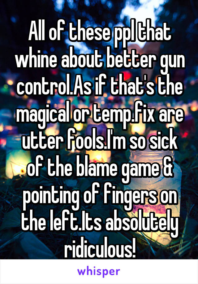 All of these ppl that whine about better gun control.As if that's the magical or temp.fix are utter fools.I'm so sick of the blame game & pointing of fingers on the left.Its absolutely ridiculous!