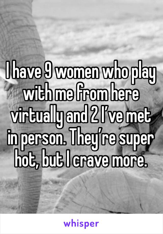 I have 9 women who play with me from here virtually and 2 I’ve met in person. They’re super hot, but I crave more.