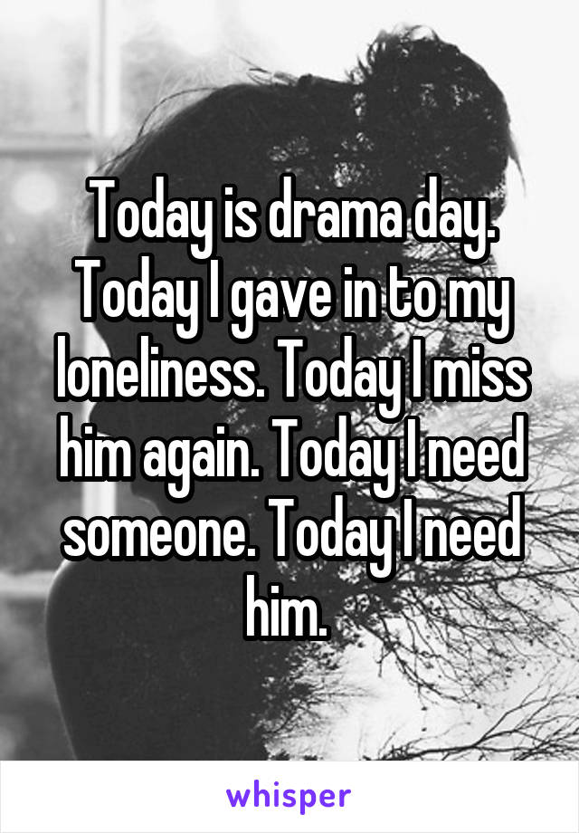 Today is drama day. Today I gave in to my loneliness. Today I miss him again. Today I need someone. Today I need him. 