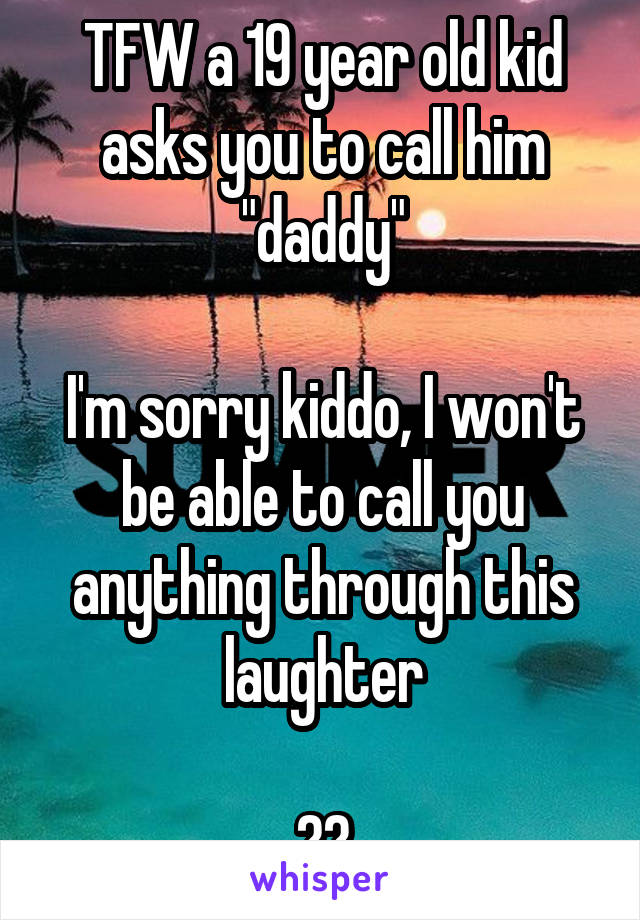 TFW a 19 year old kid asks you to call him "daddy"

I'm sorry kiddo, I won't be able to call you anything through this laughter

ðŸ˜¹ðŸ˜¹