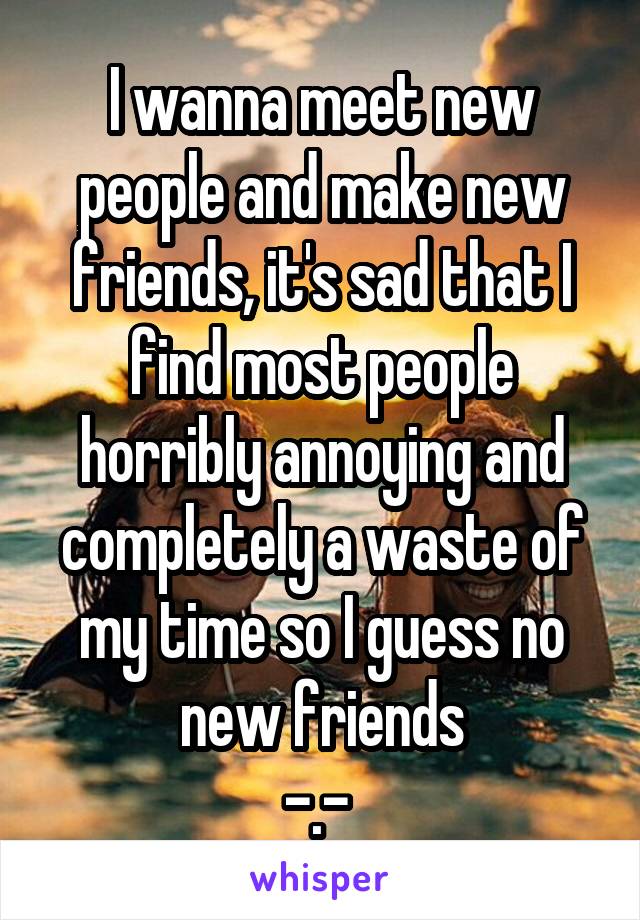 I wanna meet new people and make new friends, it's sad that I find most people horribly annoying and completely a waste of my time so I guess no new friends
-.- 