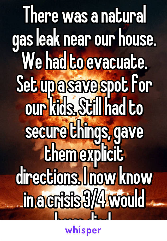 There was a natural gas leak near our house. We had to evacuate. Set up a save spot for our kids. Still had to secure things, gave them explicit directions. I now know in a crisis 3/4 would have died.