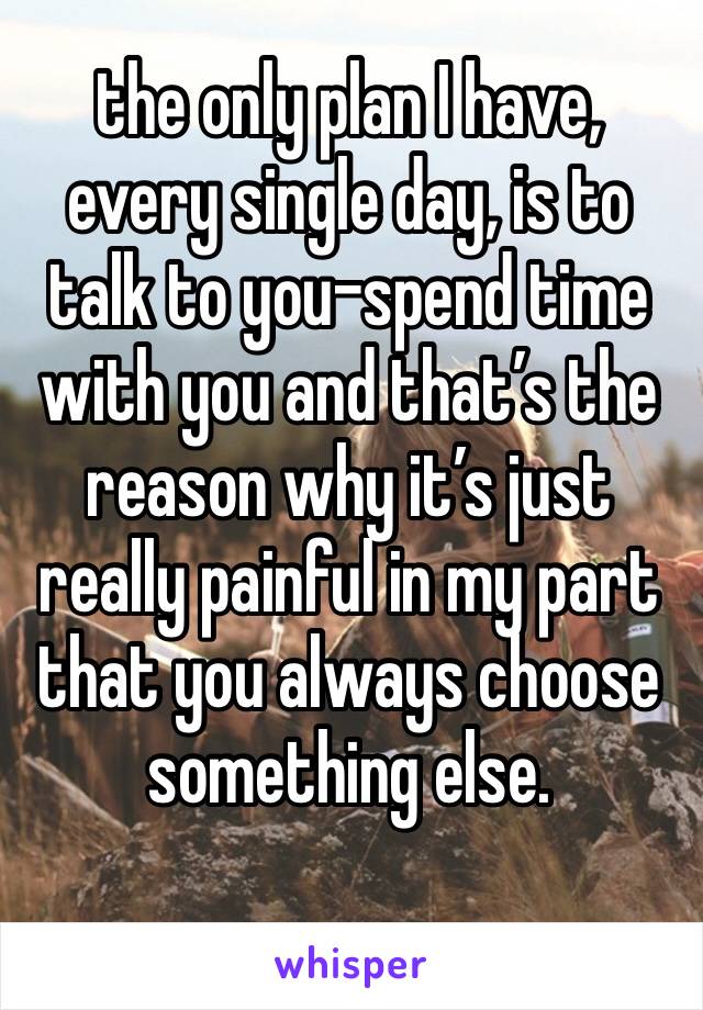 the only plan I have, every single day, is to talk to you-spend time with you and that’s the reason why it’s just really painful in my part that you always choose something else.