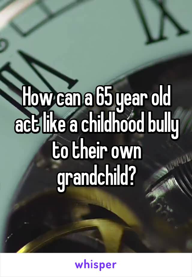 How can a 65 year old act like a childhood bully to their own grandchild?