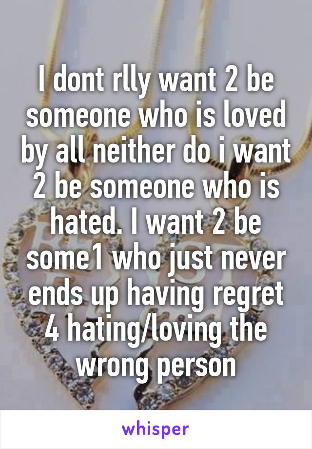 I dont rlly want 2 be someone who is loved by all neither do i want 2 be someone who is hated. I want 2 be some1 who just never ends up having regret 4 hating/loving the wrong person