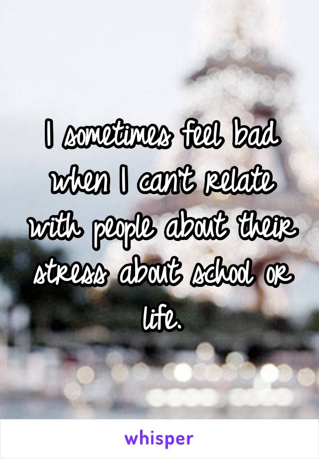 I sometimes feel bad when I can't relate with people about their stress about school or life.