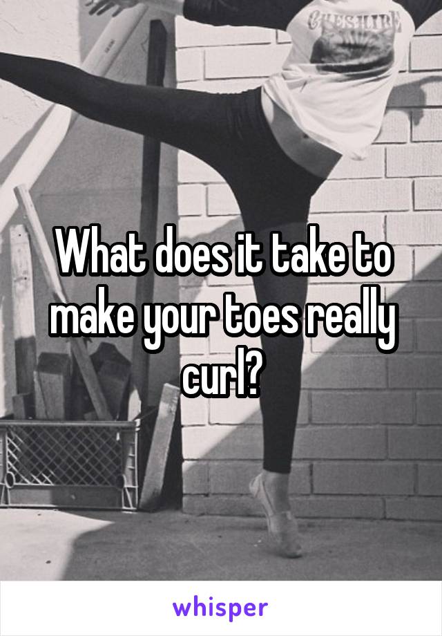 What does it take to make your toes really curl?