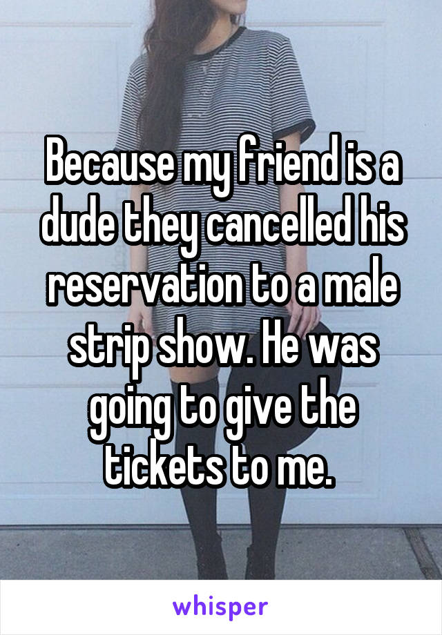 Because my friend is a dude they cancelled his reservation to a male strip show. He was going to give the tickets to me. 