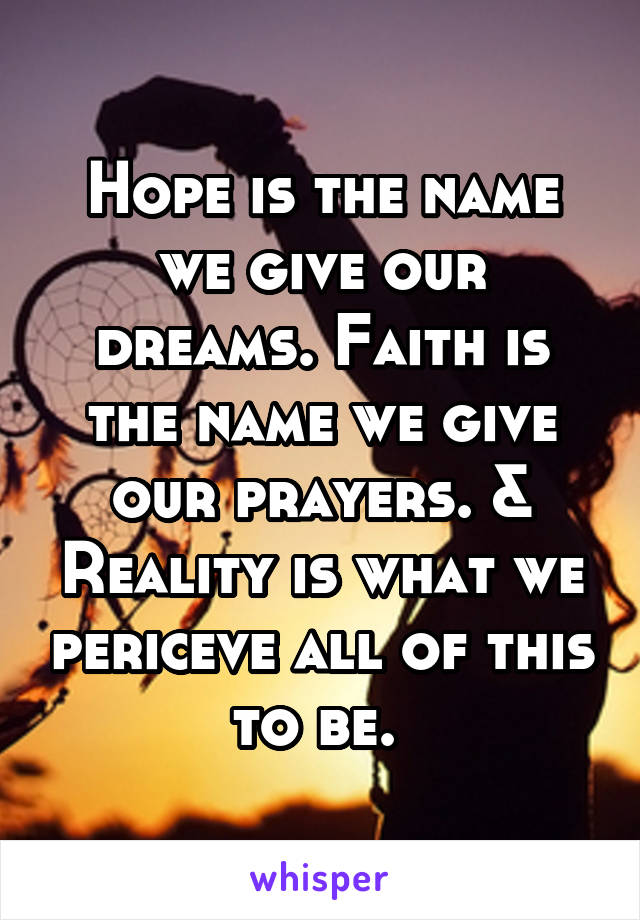 Hope is the name we give our dreams. Faith is the name we give our prayers. & Reality is what we periceve all of this to be. 