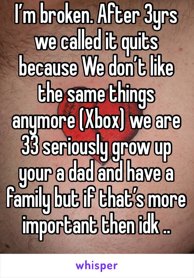 I’m broken. After 3yrs we called it quits because We don’t like the same things anymore (Xbox) we are 33 seriously grow up your a dad and have a family but if that’s more important then idk .. 