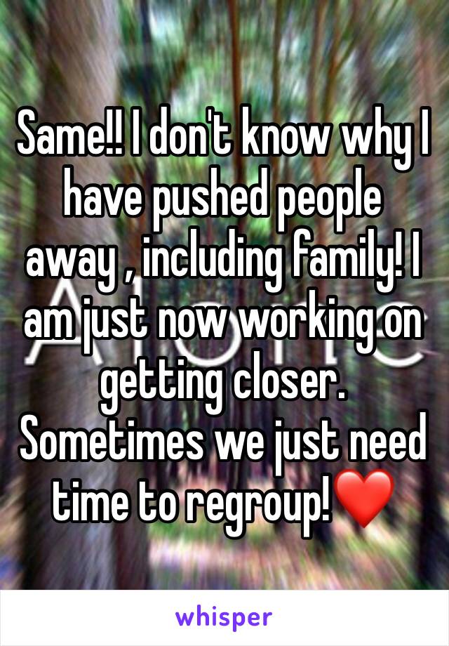 Same!! I don't know why I have pushed people away , including family! I am just now working on getting closer. Sometimes we just need time to regroup!❤️