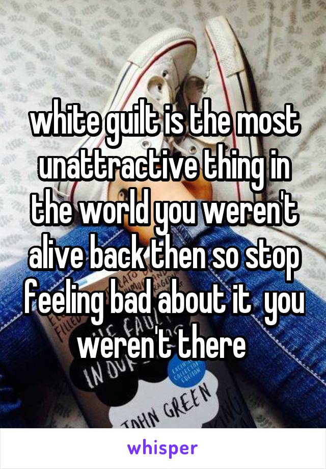 white guilt is the most unattractive thing in the world you weren't alive back then so stop feeling bad about it  you weren't there 