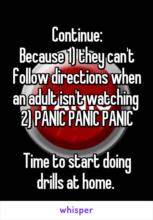 Continue:
Because 1) they can't follow directions when an adult isn't watching 
2) PANIC PANIC PANIC

Time to start doing drills at home. 