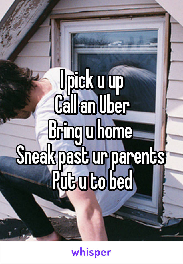 I pick u up
Call an Uber
Bring u home 
Sneak past ur parents 
Put u to bed