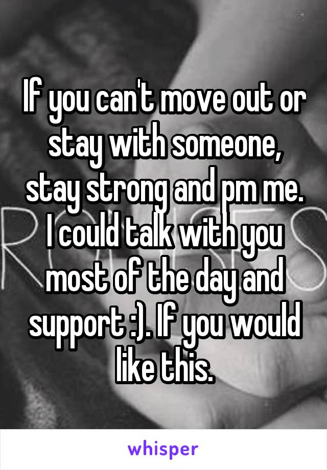 If you can't move out or stay with someone, stay strong and pm me. I could talk with you most of the day and support :). If you would like this.