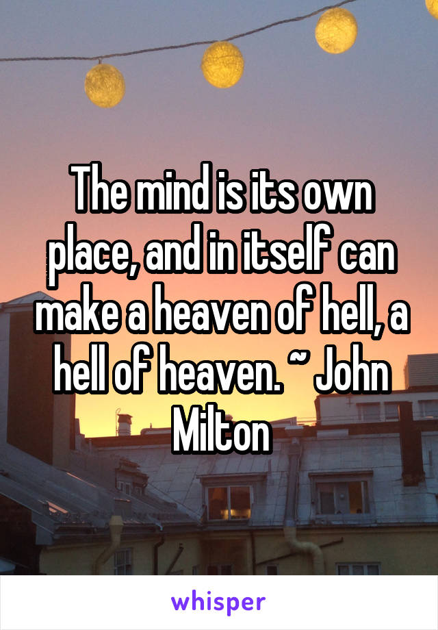 The mind is its own place, and in itself can make a heaven of hell, a hell of heaven. ~ John Milton