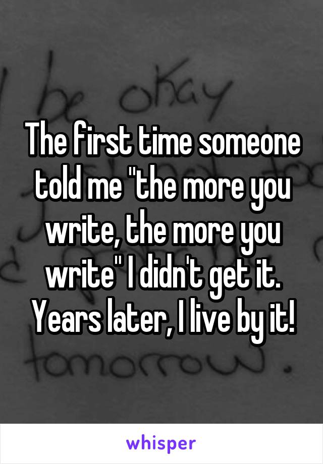 The first time someone told me "the more you write, the more you write" I didn't get it. Years later, I live by it!