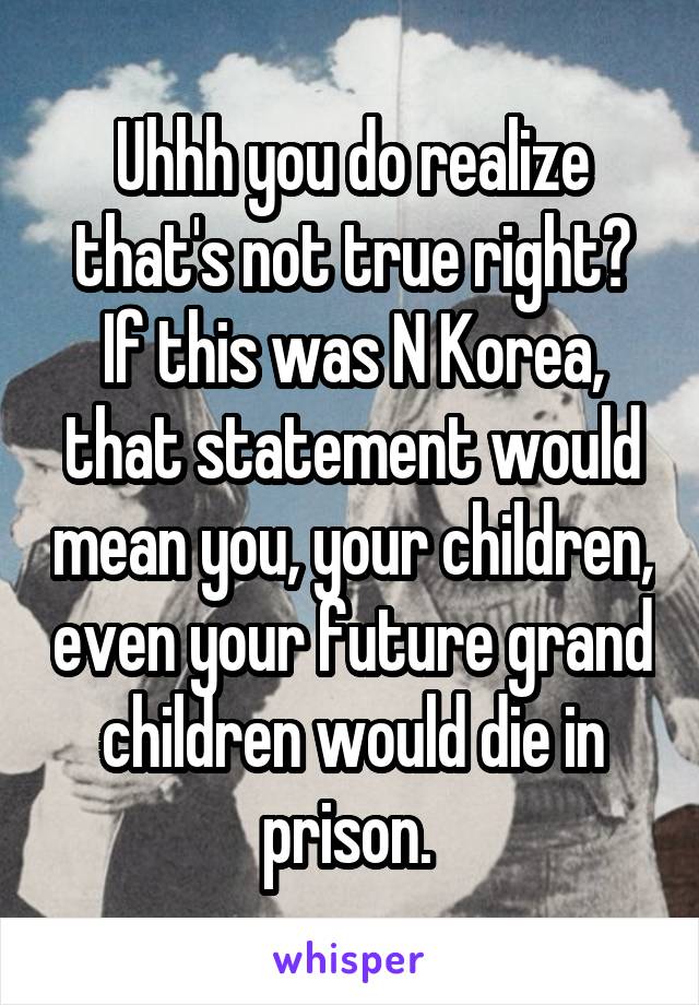 Uhhh you do realize that's not true right? If this was N Korea, that statement would mean you, your children, even your future grand children would die in prison. 