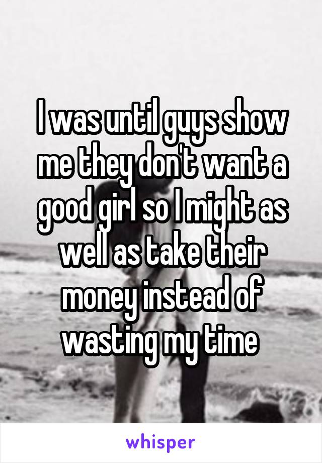 I was until guys show me they don't want a good girl so I might as well as take their money instead of wasting my time 