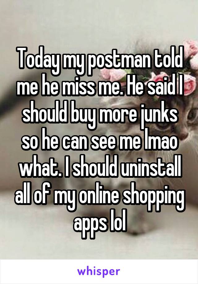Today my postman told me he miss me. He said I should buy more junks so he can see me lmao what. I should uninstall all of my online shopping apps lol