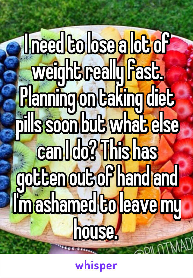 I need to lose a lot of weight really fast. Planning on taking diet pills soon but what else can I do? This has gotten out of hand and I'm ashamed to leave my house. 