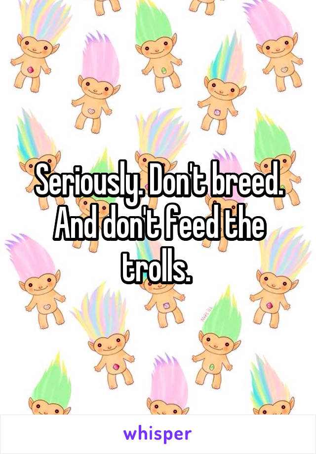 Seriously. Don't breed. And don't feed the trolls. 