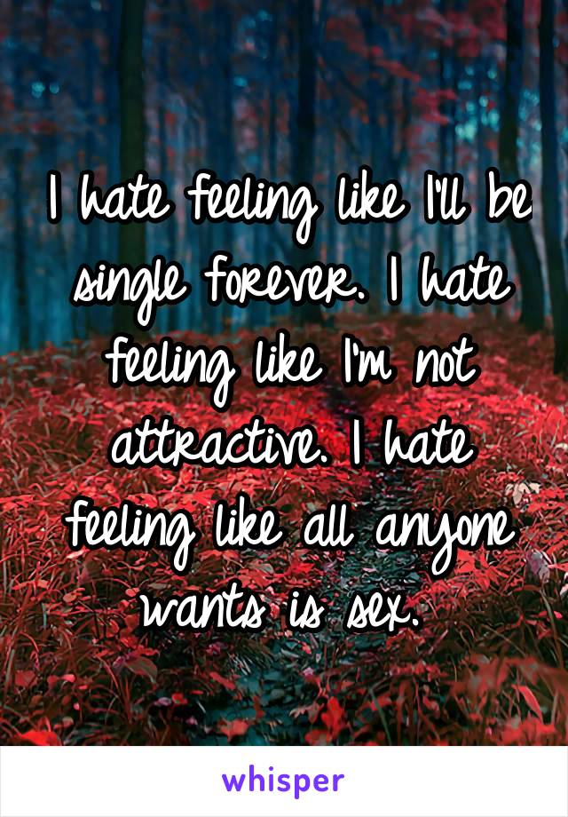 I hate feeling like I'll be single forever. I hate feeling like I'm not attractive. I hate feeling like all anyone wants is sex. 
