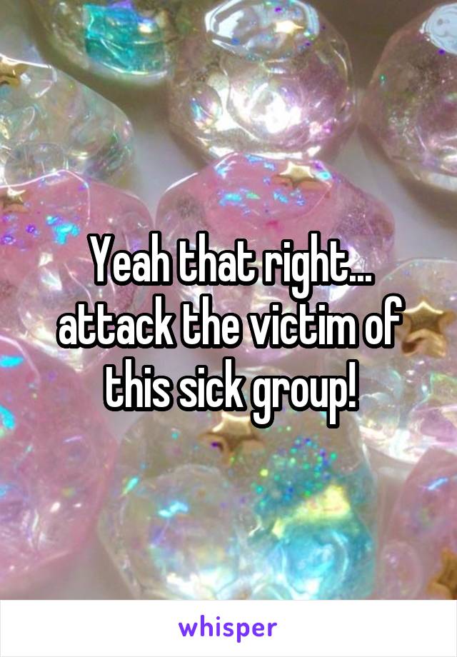 Yeah that right... attack the victim of this sick group!