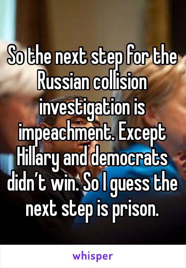 So the next step for the Russian collision investigation is impeachment. Except Hillary and democrats didn’t win. So I guess the next step is prison. 