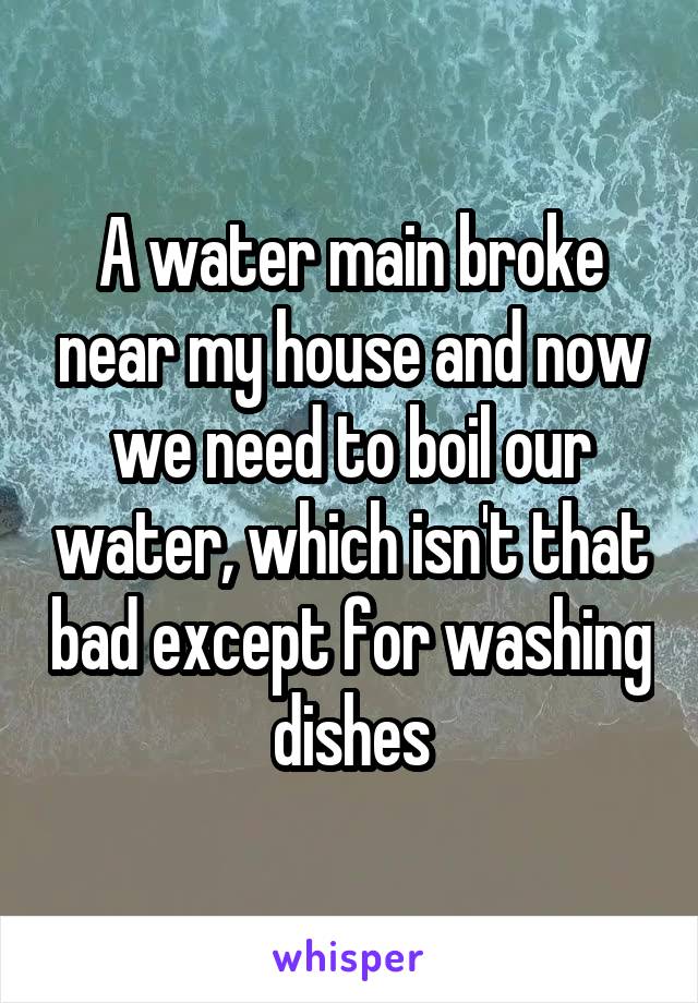 A water main broke near my house and now we need to boil our water, which isn't that bad except for washing dishes