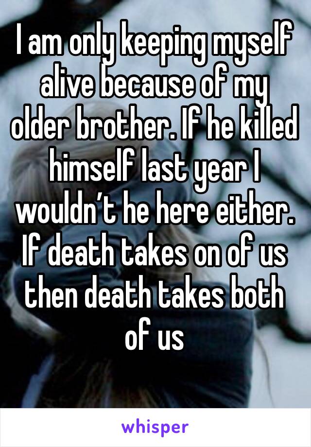 I am only keeping myself alive because of my older brother. If he killed himself last year I wouldn’t he here either. If death takes on of us then death takes both of us