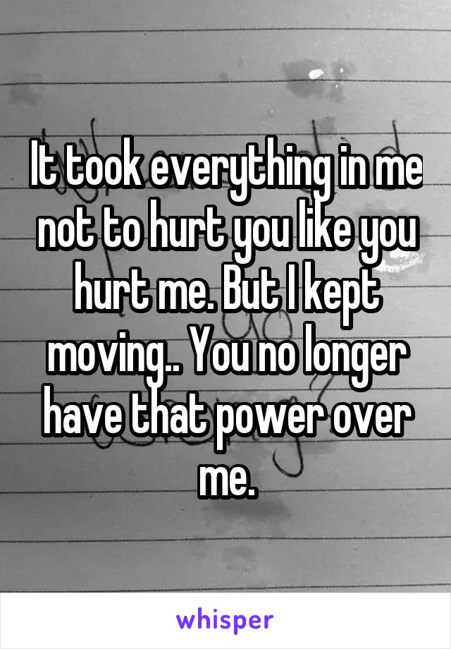 It took everything in me not to hurt you like you hurt me. But I kept moving.. You no longer have that power over me.