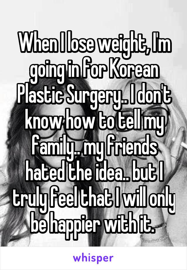When I lose weight, I'm going in for Korean Plastic Surgery.. I don't know how to tell my family.. my friends hated the idea.. but I truly feel that I will only be happier with it. 