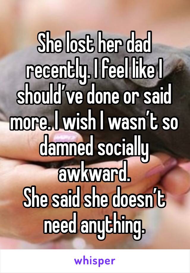 She lost her dad recently. I feel like I should’ve done or said more. I wish I wasn’t so damned socially awkward. 
She said she doesn’t need anything.