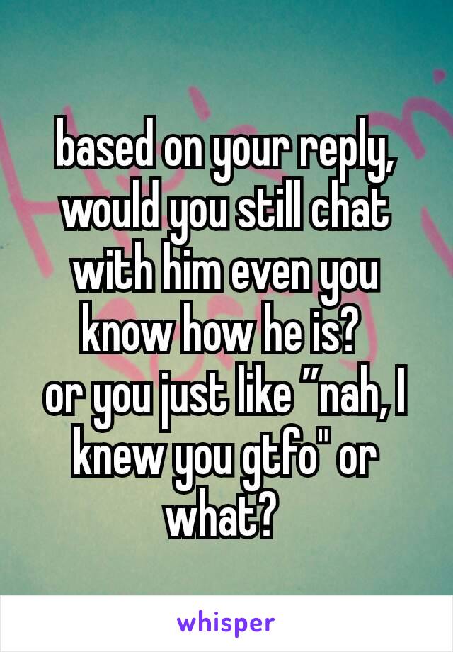 based on your reply, would you still chat with him even you know how he is? 
or you just like ”nah, I knew you gtfo" or what? 
