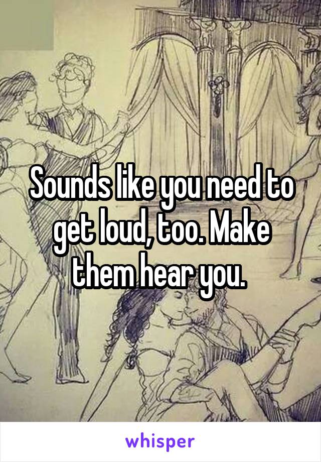 Sounds like you need to get loud, too. Make them hear you. 