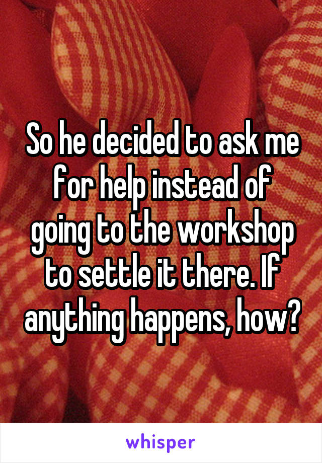 So he decided to ask me for help instead of going to the workshop to settle it there. If anything happens, how?
