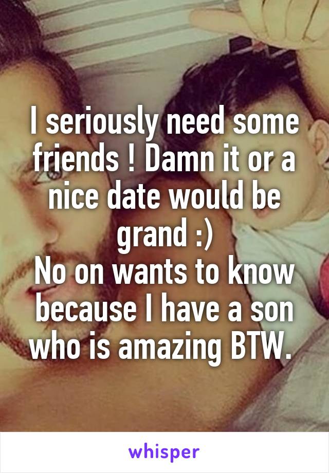 I seriously need some friends ! Damn it or a nice date would be grand :)
No on wants to know because I have a son who is amazing BTW. 