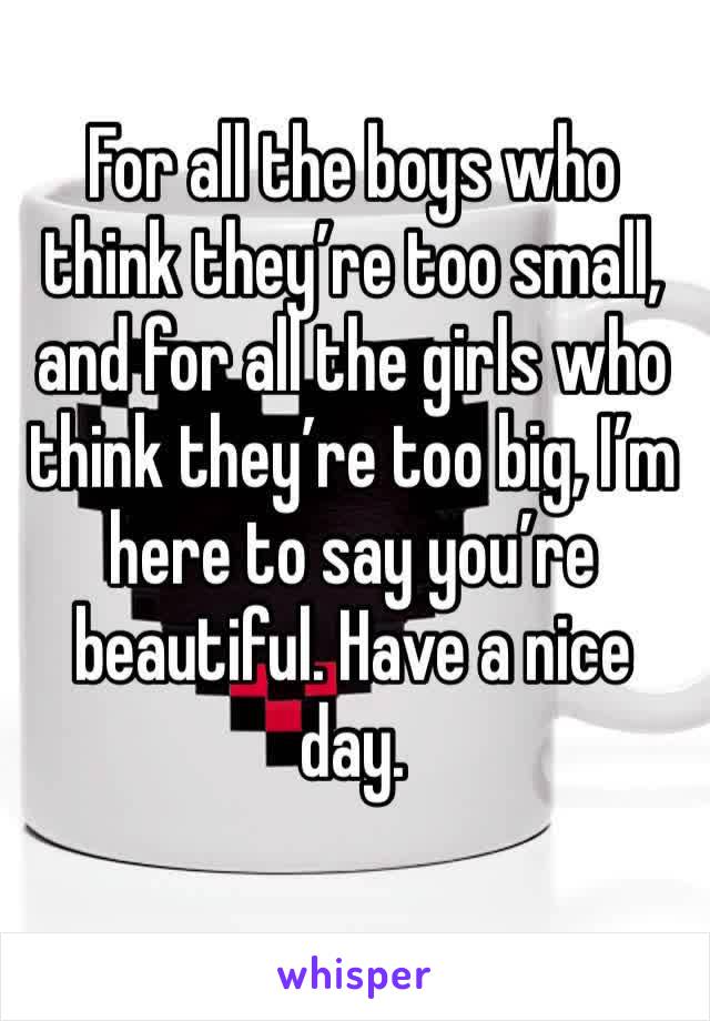 For all the boys who think they’re too small, and for all the girls who think they’re too big, I’m here to say you’re beautiful. Have a nice day.