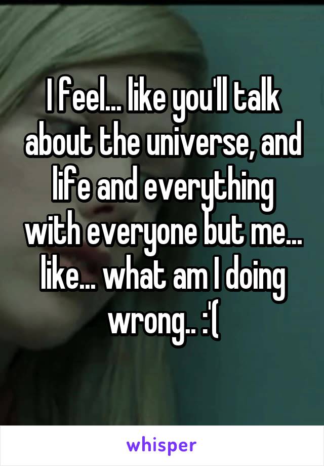 I feel... like you'll talk about the universe, and life and everything with everyone but me... like... what am I doing wrong.. :'(
