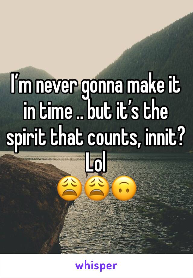 Iâ€™m never gonna make it in time .. but itâ€™s the spirit that counts, innit? Lol 
ðŸ˜©ðŸ˜©ðŸ™ƒ