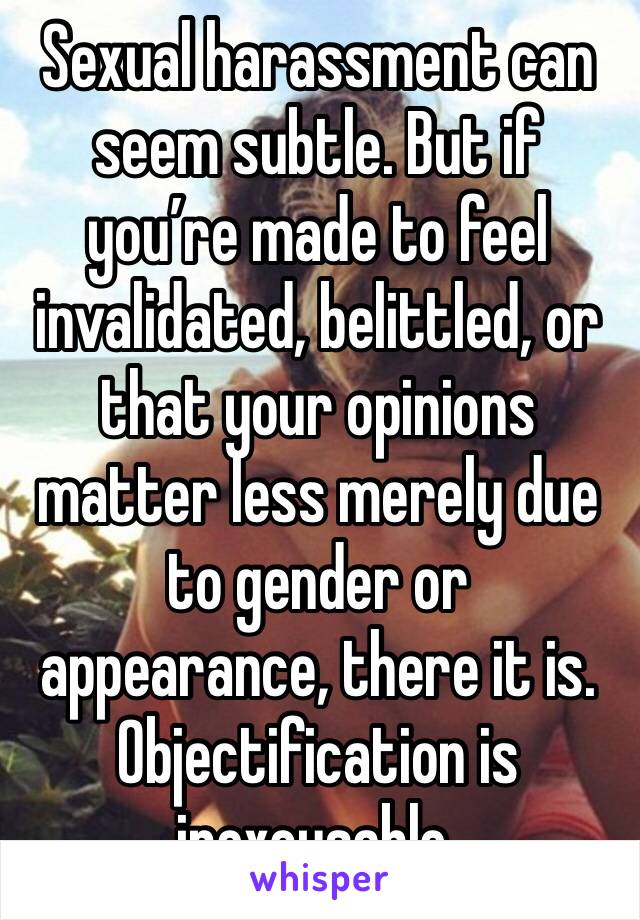 Sexual harassment can seem subtle. But if you’re made to feel invalidated, belittled, or that your opinions matter less merely due to gender or appearance, there it is. Objectification is inexcusable.