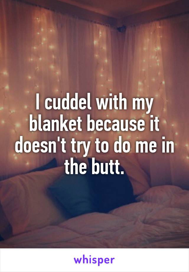I cuddel with my blanket because it doesn't try to do me in the butt.