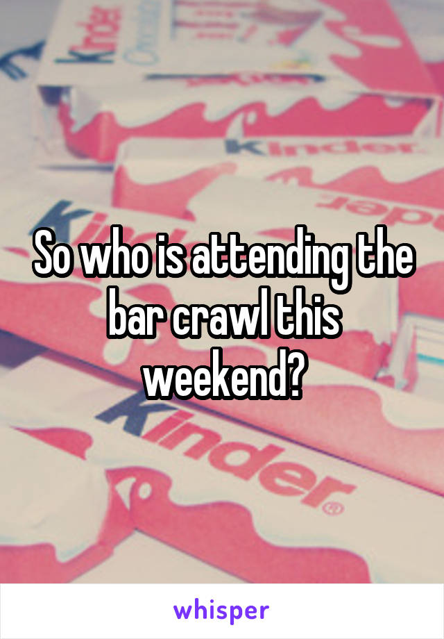 So who is attending the bar crawl this weekend?