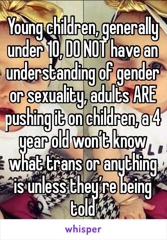 Young children, generally under 10, DO NOT have an understanding of gender or sexuality, adults ARE pushing it on children, a 4 year old won’t know what trans or anything is unless they’re being told