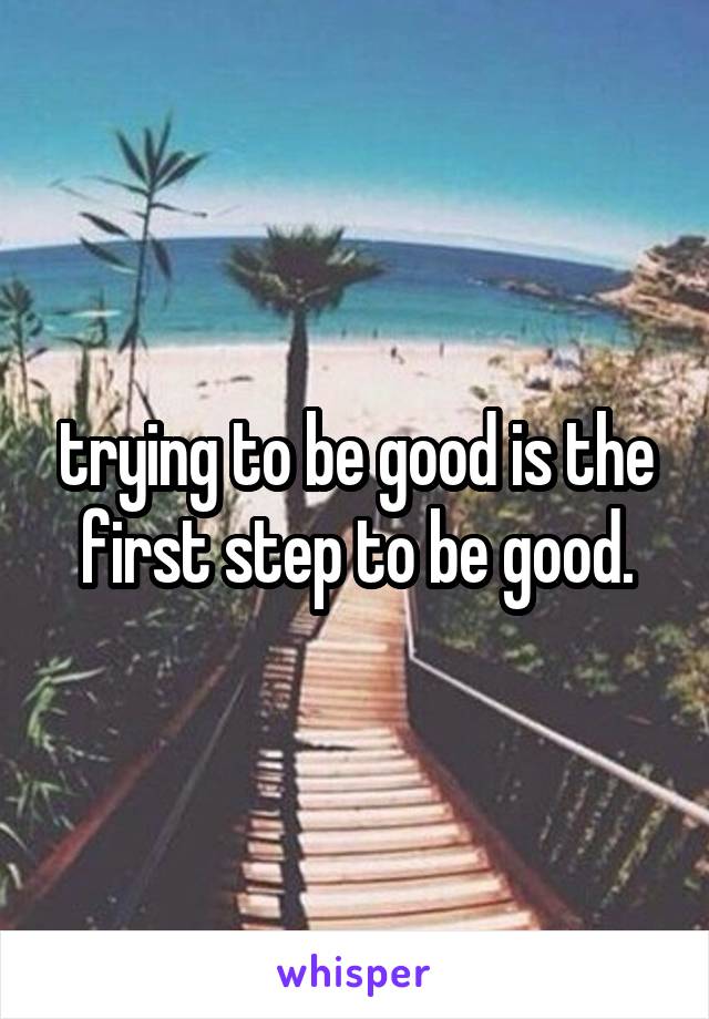trying to be good is the first step to be good.