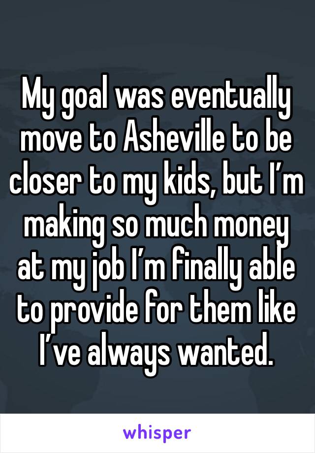 My goal was eventually move to Asheville to be closer to my kids, but I’m making so much money at my job I’m finally able to provide for them like I’ve always wanted.