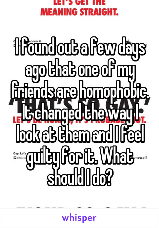 I found out a few days ago that one of my friends are homophobic.
It changed the way I look at them and I feel guilty for it. What should I do?