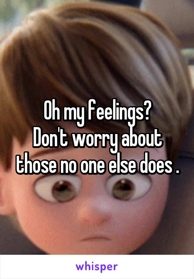 Oh my feelings?
Don't worry about those no one else does .