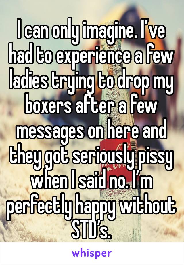 I can only imagine. I’ve had to experience a few ladies trying to drop my boxers after a few messages on here and they got seriously pissy when I said no. I’m perfectly happy without STD’s. 